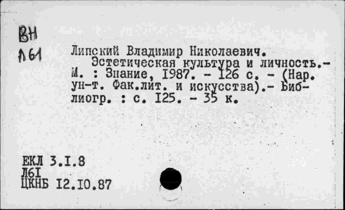 ﻿
Липский Владимир Николаевич.
, Эстетическая культура и личность.-М. : Знание, 1987. - 126 с. - (Нар. ун-т. Фак.лит. и искусства).- Ьиб-лиогр. : с. 125. - 35 к.
ЕКЛ 3.1.3
Л61
ЦКНБ 12.10.87